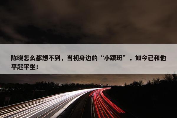 陈晓怎么都想不到，当初身边的“小跟班”，如今已和他平起平坐！