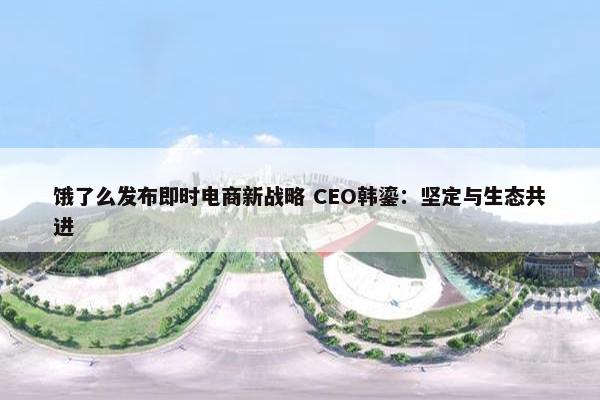 饿了么发布即时电商新战略 CEO韩鎏：坚定与生态共进