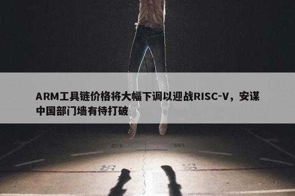 ARM工具链价格将大幅下调以迎战RISC-V，安谋中国部门墙有待打破