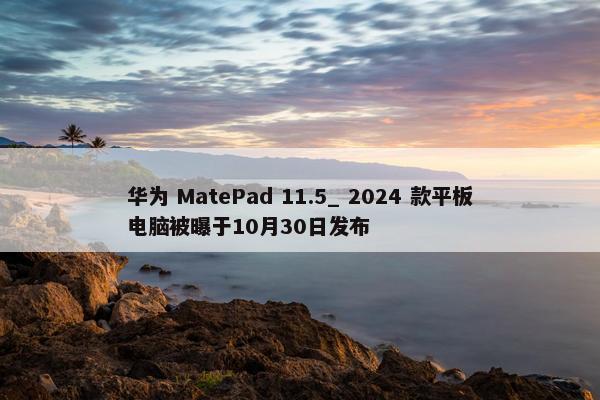 华为 MatePad 11.5_ 2024 款平板电脑被曝于10月30日发布