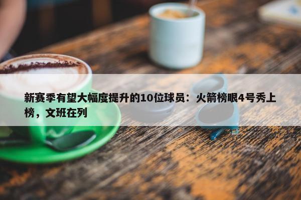 新赛季有望大幅度提升的10位球员：火箭榜眼4号秀上榜，文班在列