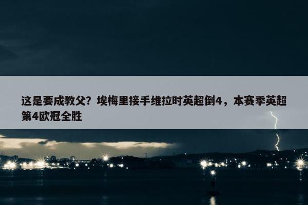 这是要成教父？埃梅里接手维拉时英超倒4，本赛季英超第4欧冠全胜