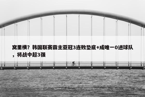 窝里横？韩国联赛霸主亚冠3连败垫底+成唯一0进球队，将战中超3强