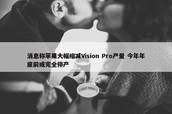 消息称苹果大幅缩减Vision Pro产量 今年年底前或完全停产