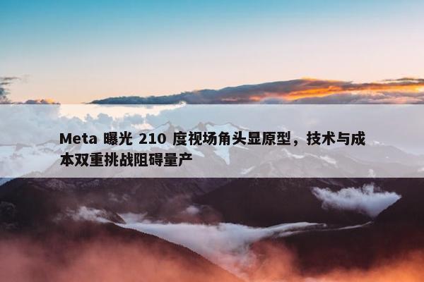 Meta 曝光 210 度视场角头显原型，技术与成本双重挑战阻碍量产