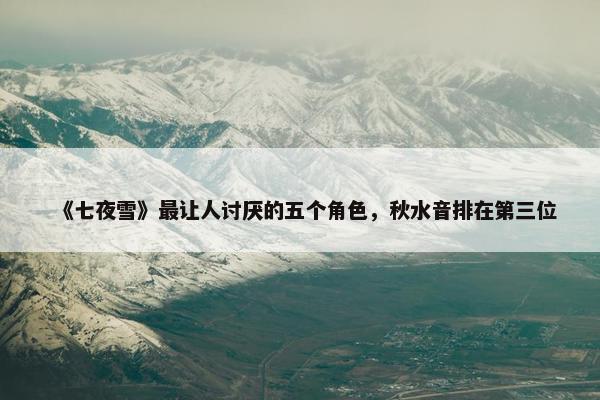 《七夜雪》最让人讨厌的五个角色，秋水音排在第三位