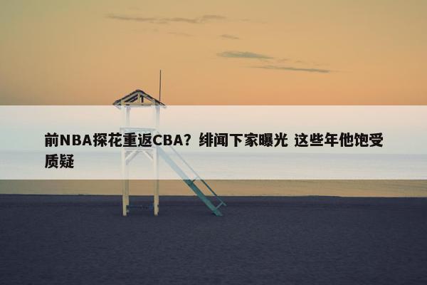 前NBA探花重返CBA？绯闻下家曝光 这些年他饱受质疑