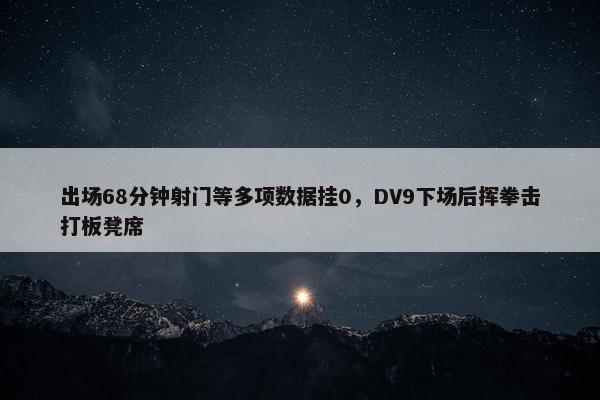 出场68分钟射门等多项数据挂0，DV9下场后挥拳击打板凳席