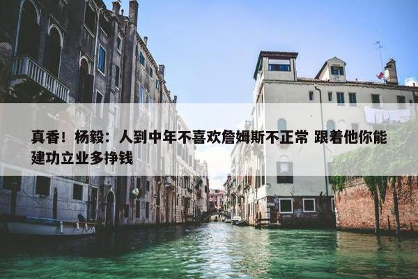 真香！杨毅：人到中年不喜欢詹姆斯不正常 跟着他你能建功立业多挣钱