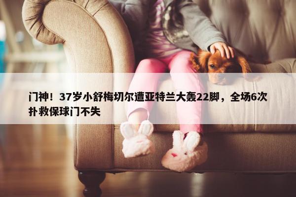 门神！37岁小舒梅切尔遭亚特兰大轰22脚，全场6次扑救保球门不失