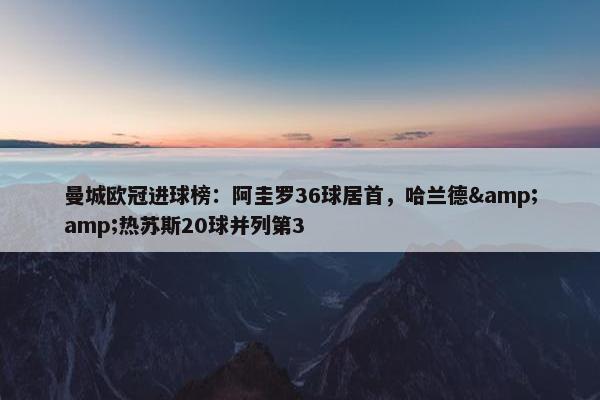 曼城欧冠进球榜：阿圭罗36球居首，哈兰德&热苏斯20球并列第3