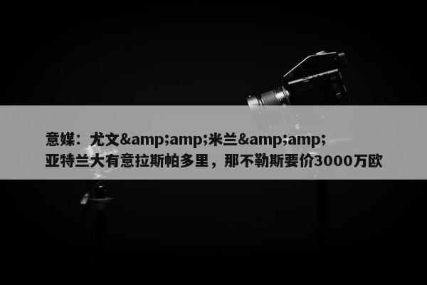 意媒：尤文&amp;米兰&amp;亚特兰大有意拉斯帕多里，那不勒斯要价3000万欧