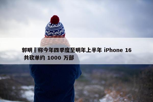 郭明錤称今年四季度至明年上半年 iPhone 16 共砍单约 1000 万部