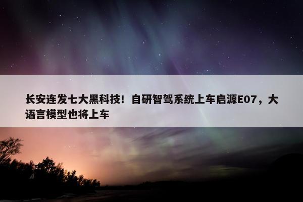 长安连发七大黑科技！自研智驾系统上车启源E07，大语言模型也将上车