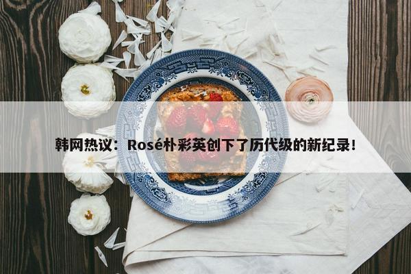 韩网热议：Rosé朴彩英创下了历代级的新纪录！