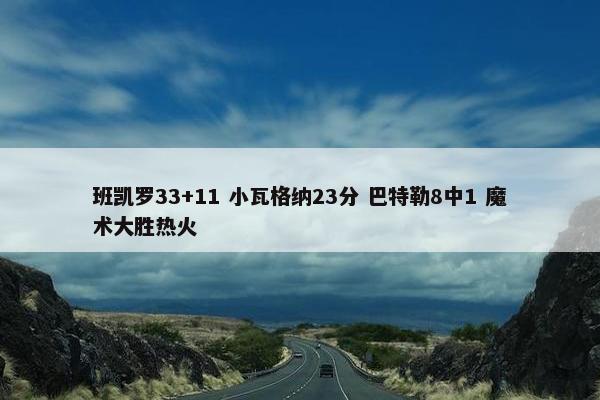 班凯罗33+11 小瓦格纳23分 巴特勒8中1 魔术大胜热火