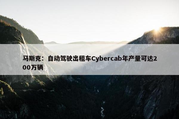 马斯克：自动驾驶出租车Cybercab年产量可达200万辆