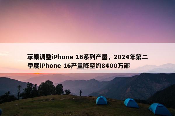 苹果调整iPhone 16系列产量，2024年第二季度iPhone 16产量降至约8400万部