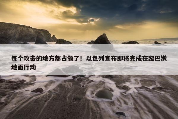 每个攻击的地方都占领了！以色列宣布即将完成在黎巴嫩地面行动