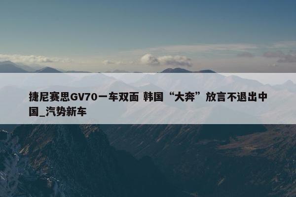 捷尼赛思GV70一车双面 韩国“大奔”放言不退出中国_汽势新车