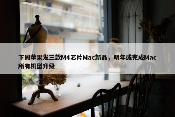 下周苹果发三款M4芯片Mac新品，明年或完成Mac所有机型升级