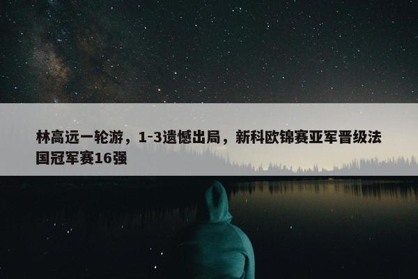 林高远一轮游，1-3遗憾出局，新科欧锦赛亚军晋级法国冠军赛16强