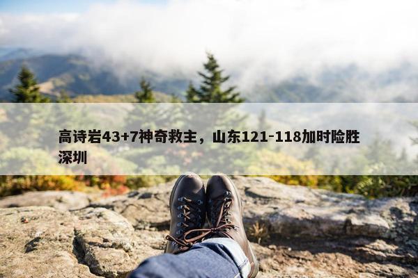 高诗岩43+7神奇救主，山东121-118加时险胜深圳