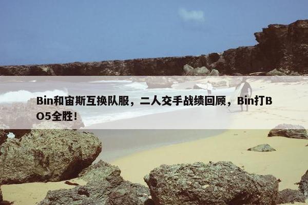 Bin和宙斯互换队服，二人交手战绩回顾，Bin打BO5全胜！