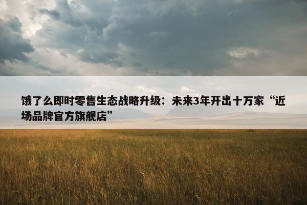 饿了么即时零售生态战略升级：未来3年开出十万家“近场品牌官方旗舰店”