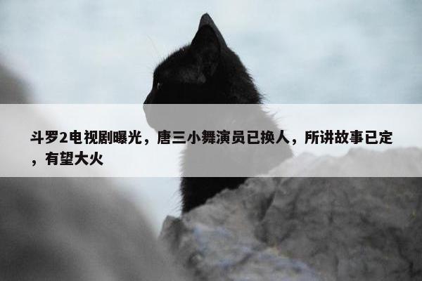 斗罗2电视剧曝光，唐三小舞演员已换人，所讲故事已定，有望大火