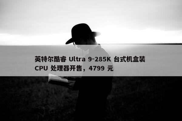 英特尔酷睿 Ultra 9-285K 台式机盒装 CPU 处理器开售，4799 元