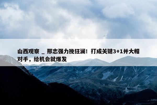 山西观察 _ 邢志强力挽狂澜！打成关键3+1并大帽对手，给机会就爆发