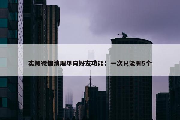 实测微信清理单向好友功能：一次只能删5个