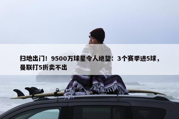 扫地出门！9500万球星令人绝望：3个赛季进5球，曼联打5折卖不出