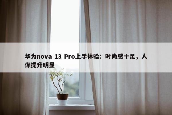 华为nova 13 Pro上手体验：时尚感十足，人像提升明显