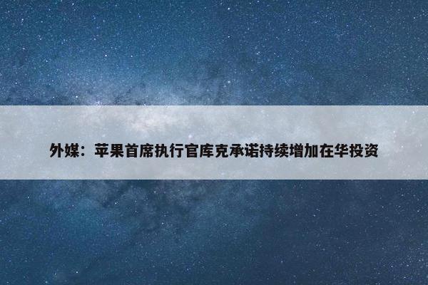 外媒：苹果首席执行官库克承诺持续增加在华投资