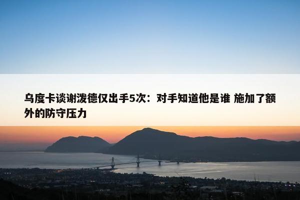 乌度卡谈谢泼德仅出手5次：对手知道他是谁 施加了额外的防守压力