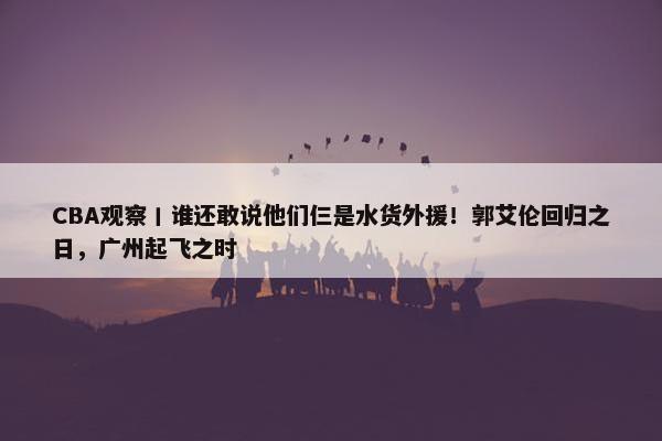 CBA观察丨谁还敢说他们仨是水货外援！郭艾伦回归之日，广州起飞之时