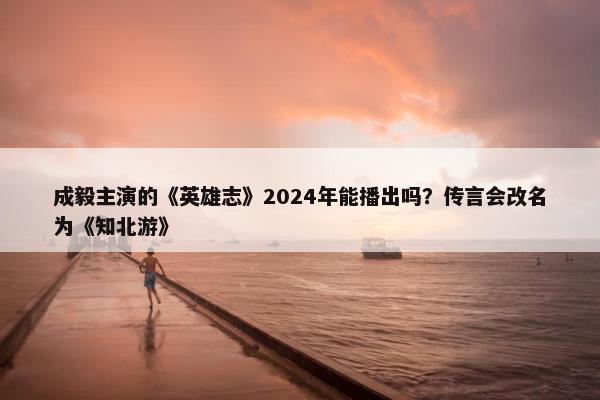 成毅主演的《英雄志》2024年能播出吗？传言会改名为《知北游》