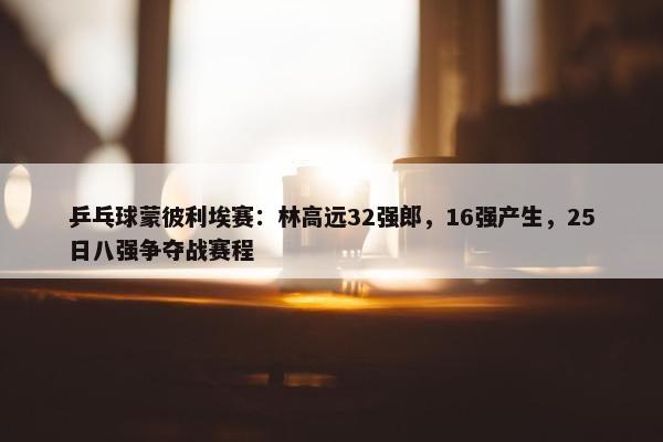 乒乓球蒙彼利埃赛：林高远32强郎，16强产生，25日八强争夺战赛程