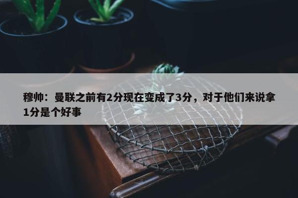 穆帅：曼联之前有2分现在变成了3分，对于他们来说拿1分是个好事