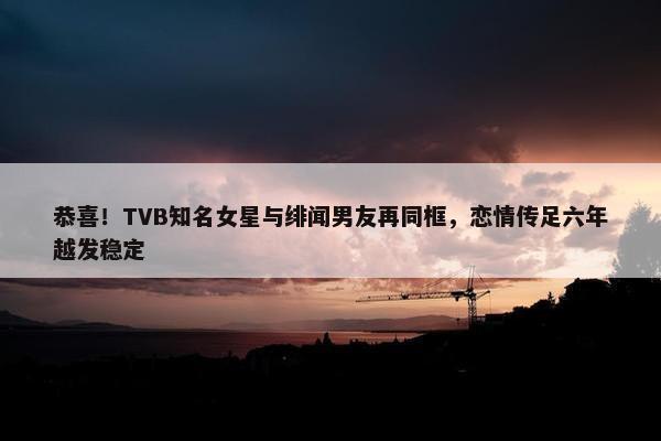 恭喜！TVB知名女星与绯闻男友再同框，恋情传足六年越发稳定