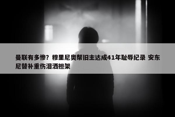 曼联有多惨？穆里尼奥帮旧主达成41年耻辱纪录 安东尼替补重伤泪洒担架