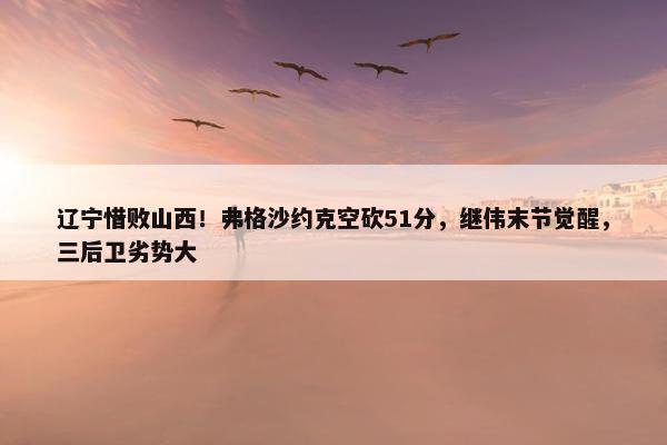 辽宁惜败山西！弗格沙约克空砍51分，继伟末节觉醒，三后卫劣势大