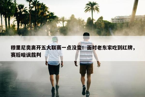 穆里尼奥离开五大联赛一点没变！面对老东家吃到红牌，赛后暗讽裁判