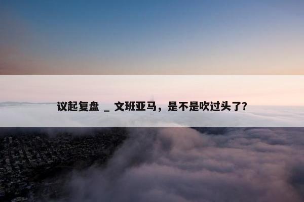 议起复盘 _ 文班亚马，是不是吹过头了？