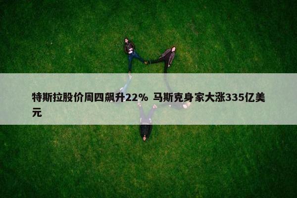 特斯拉股价周四飙升22% 马斯克身家大涨335亿美元