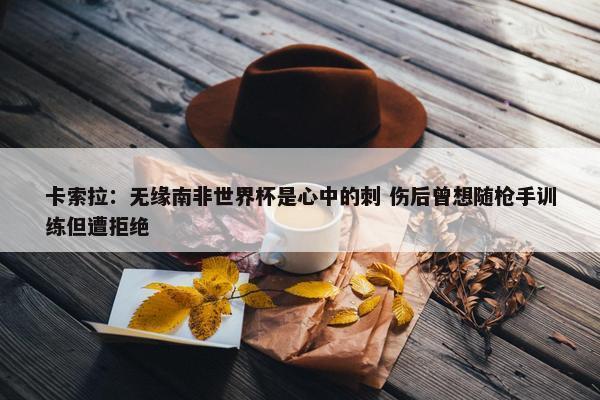 卡索拉：无缘南非世界杯是心中的刺 伤后曾想随枪手训练但遭拒绝