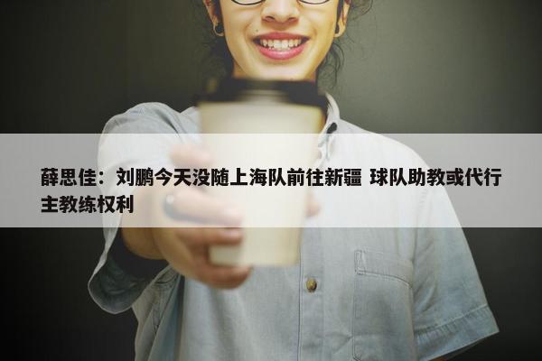 薛思佳：刘鹏今天没随上海队前往新疆 球队助教或代行主教练权利