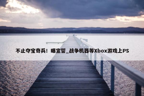 不止夺宝奇兵！曝宣誓_战争机器等Xbox游戏上PS